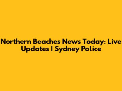 Northern Beaches News Today: Live Updates | Sydney Police