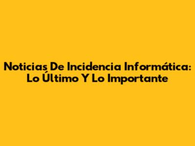 Noticias De Incidencia Informática: Lo Último Y Lo Importante