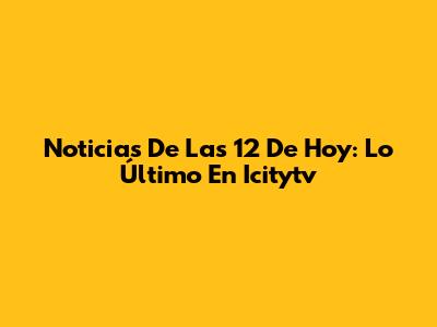 Noticias De Las 12 De Hoy: Lo Último En Icitytv