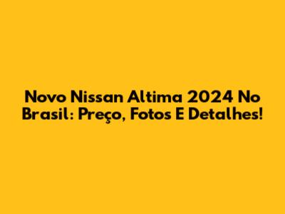 Novo Nissan Altima 2024 No Brasil: Preço, Fotos E Detalhes!