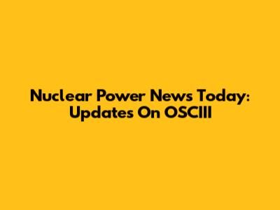 Nuclear Power News Today: Updates On OSCIII