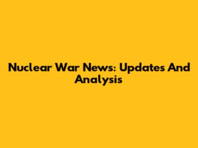 Nuclear War News: Updates And Analysis