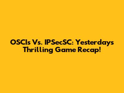 OSCIs Vs. IPSecSC: Yesterday's Thrilling Game Recap!