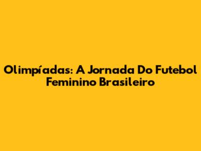 Olimpíadas: A Jornada Do Futebol Feminino Brasileiro