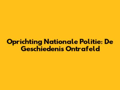 Oprichting Nationale Politie: De Geschiedenis Ontrafeld