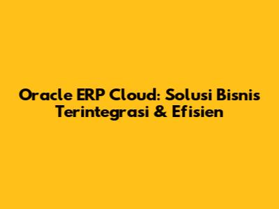 Oracle ERP Cloud: Solusi Bisnis Terintegrasi & Efisien