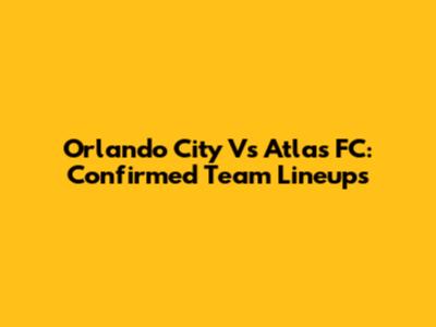 Orlando City Vs Atlas FC: Confirmed Team Lineups