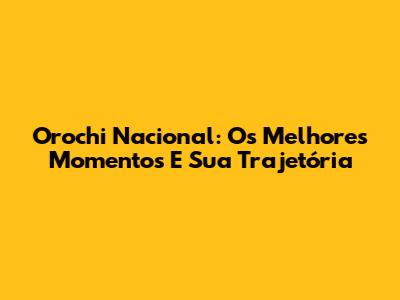 Orochi Nacional: Os Melhores Momentos E Sua Trajetória