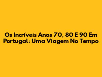 Os Incríveis Anos 70, 80 E 90 Em Portugal: Uma Viagem No Tempo