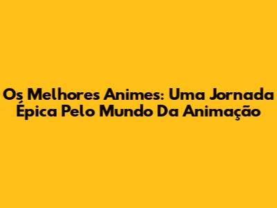 Os Melhores Animes: Uma Jornada Épica Pelo Mundo Da Animação