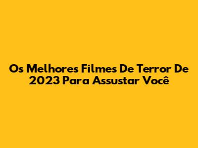 Os Melhores Filmes De Terror De 2023 Para Assustar Você