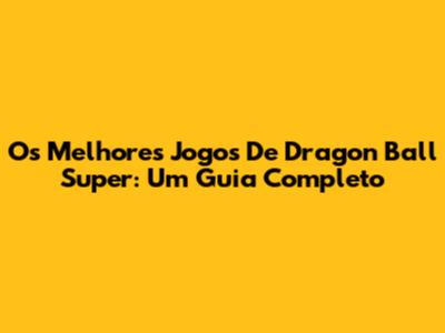 Os Melhores Jogos De Dragon Ball Super: Um Guia Completo