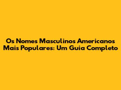 Os Nomes Masculinos Americanos Mais Populares: Um Guia Completo