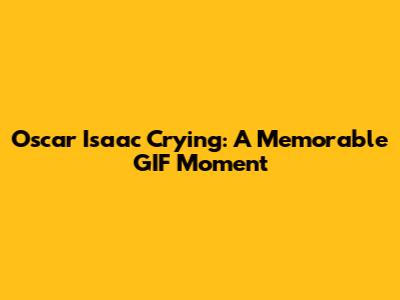Oscar Isaac Crying: A Memorable GIF Moment