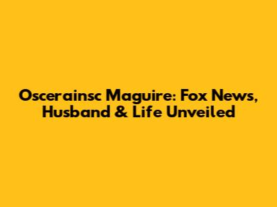 Oscerainsc Maguire: Fox News, Husband & Life Unveiled