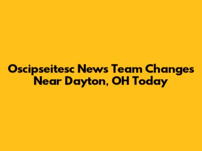 Oscipseitesc News Team Changes Near Dayton, OH Today