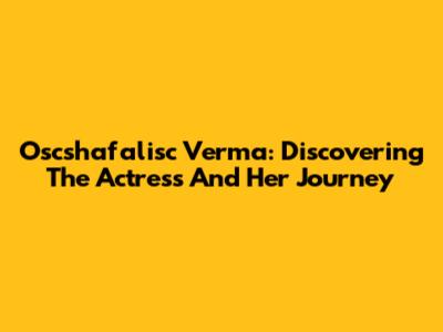 Oscshafalisc Verma: Discovering The Actress And Her Journey