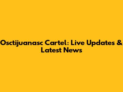 Osctijuanasc Cartel: Live Updates & Latest News