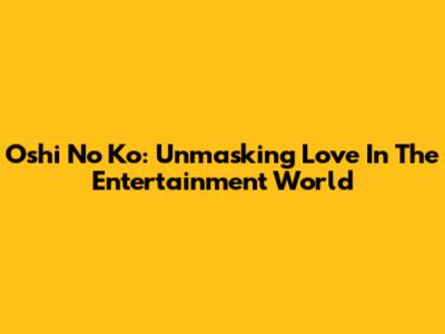 Oshi No Ko: Unmasking Love In The Entertainment World