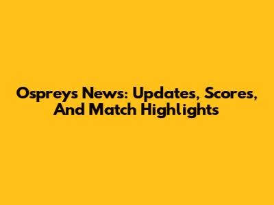 Ospreys News: Updates, Scores, And Match Highlights