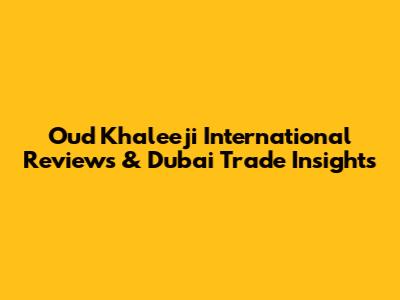 Oud Khaleeji International Reviews & Dubai Trade Insights