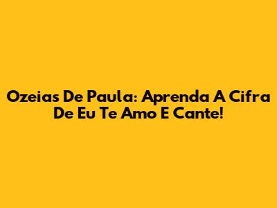 Ozeias De Paula: Aprenda A Cifra De 'Eu Te Amo' E Cante!