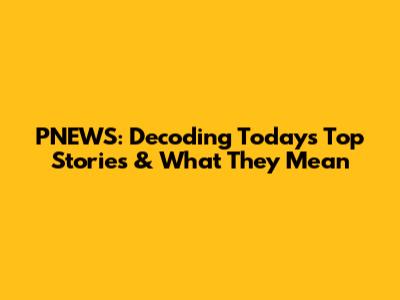 PNEWS: Decoding Today's Top Stories & What They Mean