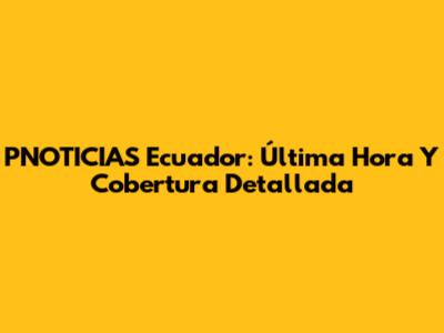 PNOTICIAS Ecuador: Última Hora Y Cobertura Detallada