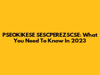 PSEOKIKESE SESCPEREZSCSE: What You Need To Know In 2023