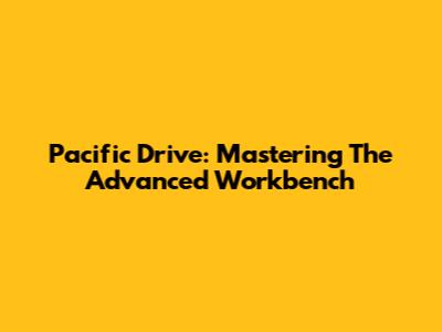 Pacific Drive: Mastering The Advanced Workbench