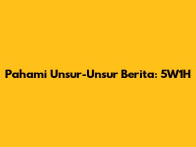 Pahami Unsur-Unsur Berita: 5W1H
