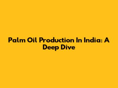 Palm Oil Production In India: A Deep Dive