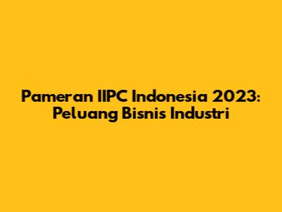 Pameran IIPC Indonesia 2023: Peluang Bisnis Industri