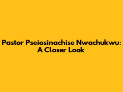 Pastor Pseiosinachise Nwachukwu: A Closer Look