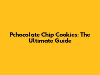 Pchocolate Chip Cookies: The Ultimate Guide
