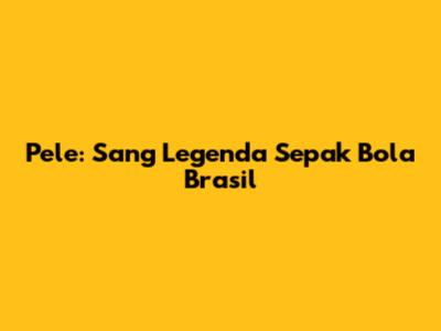 Pele: Sang Legenda Sepak Bola Brasil