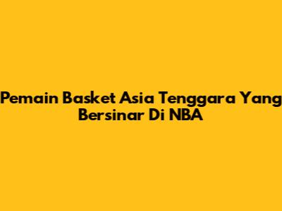 Pemain Basket Asia Tenggara Yang Bersinar Di NBA