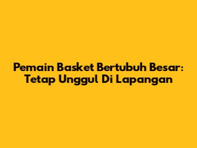 Pemain Basket Bertubuh Besar: Tetap Unggul Di Lapangan