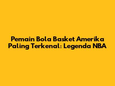 Pemain Bola Basket Amerika Paling Terkenal: Legenda NBA