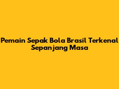 Pemain Sepak Bola Brasil Terkenal Sepanjang Masa