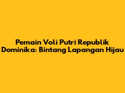 Pemain Voli Putri Republik Dominika: Bintang Lapangan Hijau
