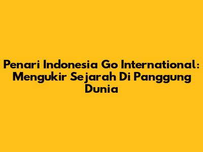 Penari Indonesia Go International: Mengukir Sejarah Di Panggung Dunia