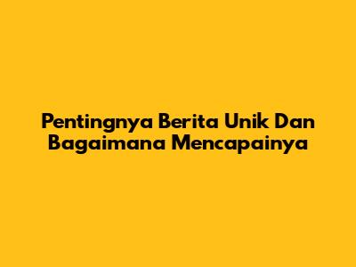 Pentingnya Berita Unik Dan Bagaimana Mencapainya