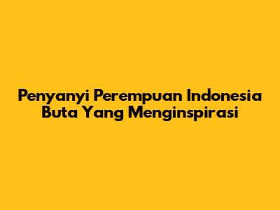 Penyanyi Perempuan Indonesia Buta Yang Menginspirasi