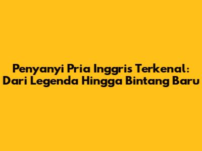 Penyanyi Pria Inggris Terkenal: Dari Legenda Hingga Bintang Baru