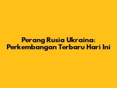 Perang Rusia Ukraina: Perkembangan Terbaru Hari Ini