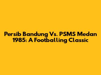 Persib Bandung Vs. PSMS Medan 1985: A Footballing Classic