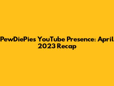 PewDiePie's YouTube Presence: April 2023 Recap