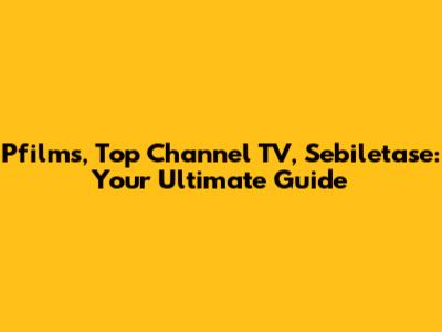 Pfilms, Top Channel TV, Sebiletase: Your Ultimate Guide