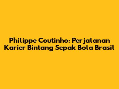 Philippe Coutinho: Perjalanan Karier Bintang Sepak Bola Brasil